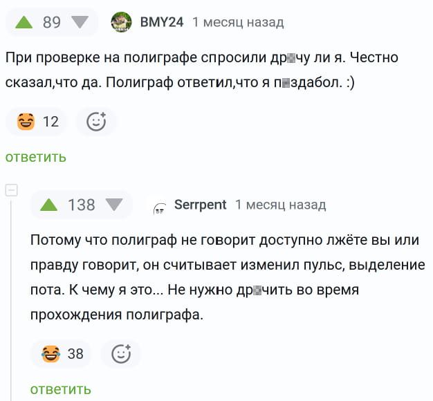 89 ВМҮ24 1 месяц назад При проверке на полиграфе спросили дрчу ли я. Честно сказал, что да. Полиграф ответил, что я п*здабол.:) 12 ответить 138 Serrpent 1 месяц назад Потому что полиграф не говорит доступно лжёте вы или правду говорит, он считывает изменил пульс, выделение пота. К чему я это… Не нужно др*чить во время прохождения полиграфа. 38 ответить <br /><br /> Описание картинки: <br /> Пользователь делится опытом прохождения полиграфа и получает неожиданный совет.
