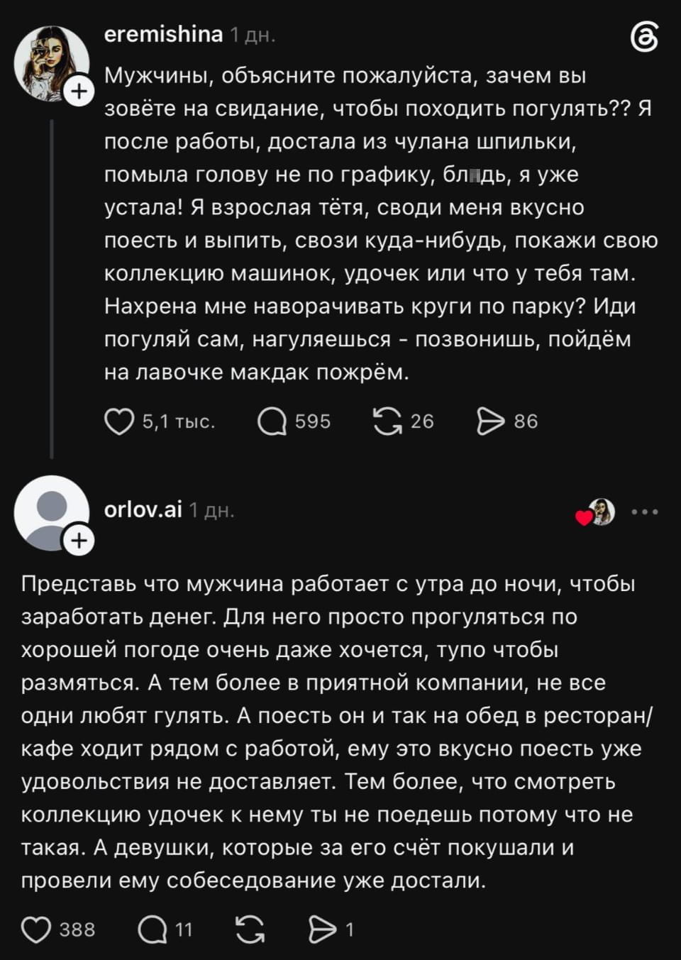 Мужчины, объясните пожалуйста, зачем вы зовёте на свидание, чтобы походить погулять?? Я после работы, достала из чулана шпильки, помыла голову не по графику, бл*дь, я уже устала! Я взрослая тётя, своди меня вкусно поесть и выпить, свози куда-нибудь, покажи свою коллекцию машинок, удочек или что у тебя там. Нахр*на мне наворачивать круги по парку? Иди погуляй сам, нагулявшись — позвонишь, пойдём на лавочке макдак пожрём.

Представь что мужчина работает с утра до ночи, чтобы заработать денег. Для него просто прогуляться по хорошей погоде очень даже хочется, тупо чтобы размяться. А тем более в приятной компании, не все одни любят гулять. А поесть он и так на обед в ресторан/кафе ходит рядом с работой, ему это вкусно поесть уже удовольствия не доставляет. Тем более, что смотреть коллекцию удочек к нему ты не поедешь потому что не такая. А девушки, которые за его счёт покушали и провели ему собеседование уже достали.

Описание картинки:
Женщина выражает недовольство о прогулках вместо ужина на свидании.