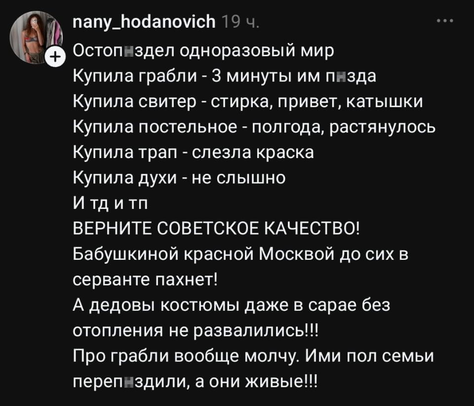 Остопи́здел одноразовый мир Купила грабли — 3 минуты им п*зда Купила свитер — стирка, привет, катышки Купила постельное — полгода, растянулось Купила трап — слезла краска Купила духи — не слышно И тд и тп ВЕРНИТЕ СОВЕТСКОЕ КАЧЕСТВО!
Бабушкиной красной Москвой до сих в серванте пахнет!
А дедовы костюмы даже в сарае без отопления не развалились!!!
Про грабли вообще молчу. Ими пол семьи переп*здили, а они живые!!!

Описание картинки:
Текстовый пост про недолговечность современных вещей и ностальгию по СССР.