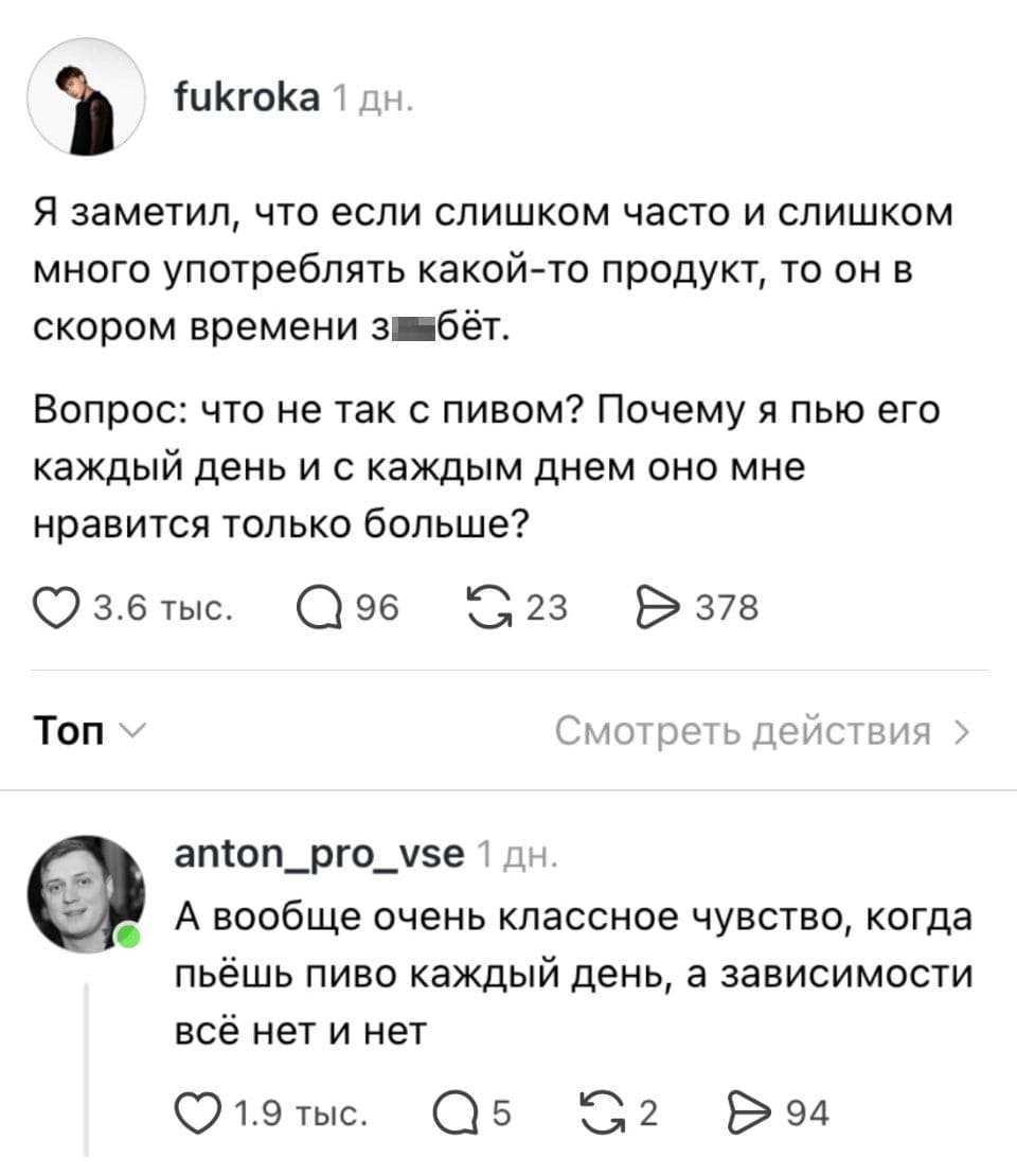 Fukroka Я заметил, что если слишком часто и слишком много употребл*ть какой-то продукт, то он в скором времени за*бёт. <br />Вопрос: что не так с пивом? Почему я пью его каждый день и с каждым днем оно мне нравится только больше? <br />Топ <br />Anton_pro_vse А вообще очень классное чувство, когда пьёшь пиво каждый день, а зависимости всё нет и нет <br />Описание картинки: <br />Два пользователя обсуждают ежедневное употребление пива.