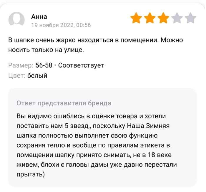 Анна В шапке очень жарко находиться в помещении. Можно носить только на улице. <br />Размер: 56-58 • Соответствует Цвет: белый <br />Ответ представителя бренда Вы видимо ошиблись в оценке товара и хотели поставить нам 5 звезд,, поскольку Наша Зимняя шапка полностью выполняет свою функцию сохраняя тепло и вообще по правилам этикета в помещении шапку принято снимать, не в 18 веке живем, блохи с головы дамы уже давно перестали прыгать) <br />Описание картинки: <br />Отзыв покупательницы на шапку и ответ представителя бренда. | Продавец | Покупатель