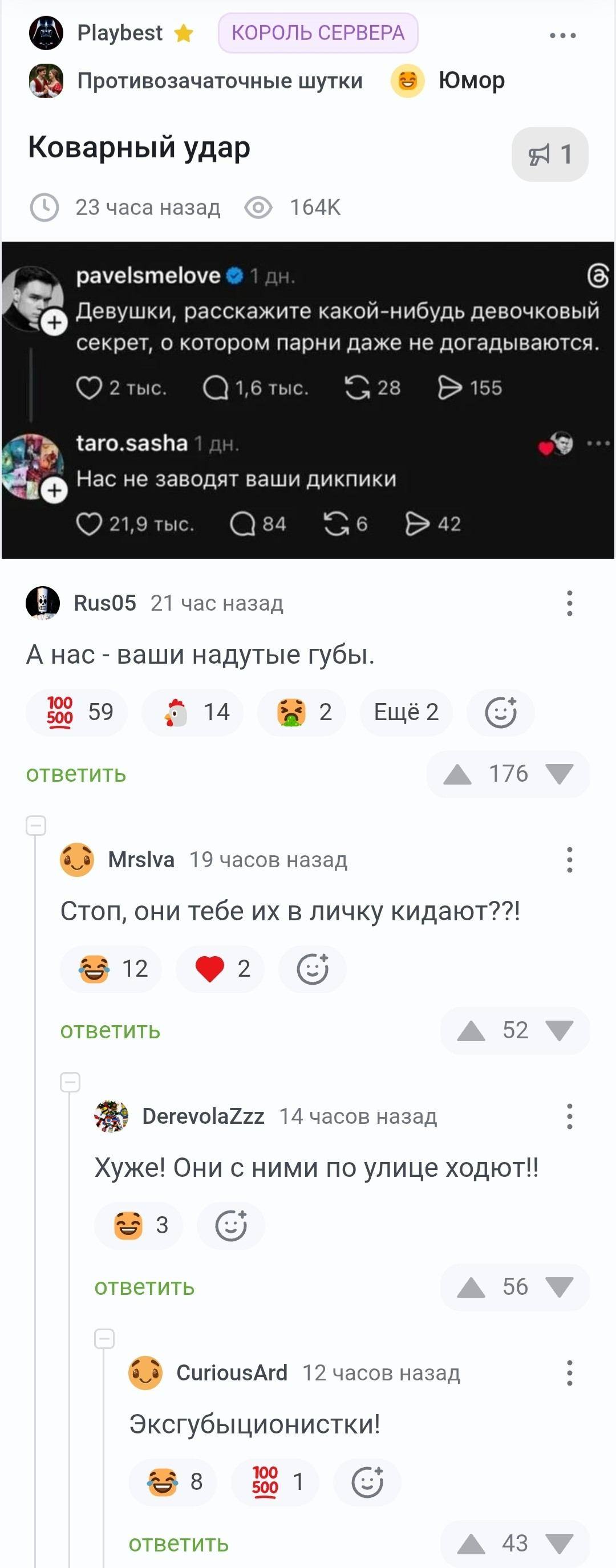 Playbest ★ КОРОЛЬ СЕРВЕРА Противозачаточные шутки Юмор Коварный удар 23 часа назад pavelsmelove 1 дн.
Девушки, расскажите какой-нибудь девочковый секрет, о котором парни даже не догадываются.
Taro. sasha 1 дн.
Нас не заводят ваши дикпики Rus05 21 час назад А нас — ваши надутые губы.
Ещё 2 ответить MrsIva 19 часов назад Стоп, они тебе их в личку кидают??!
Ответить DerevolaZzz 14 часов назад Хуже! Они с ними по улице ходют!!
Ответить CuriousArd 12 часов назад Эксгубыционистки!
Ответить
Описание картинки:
Обсуждение секретов между девушками о предпочтениях парней.