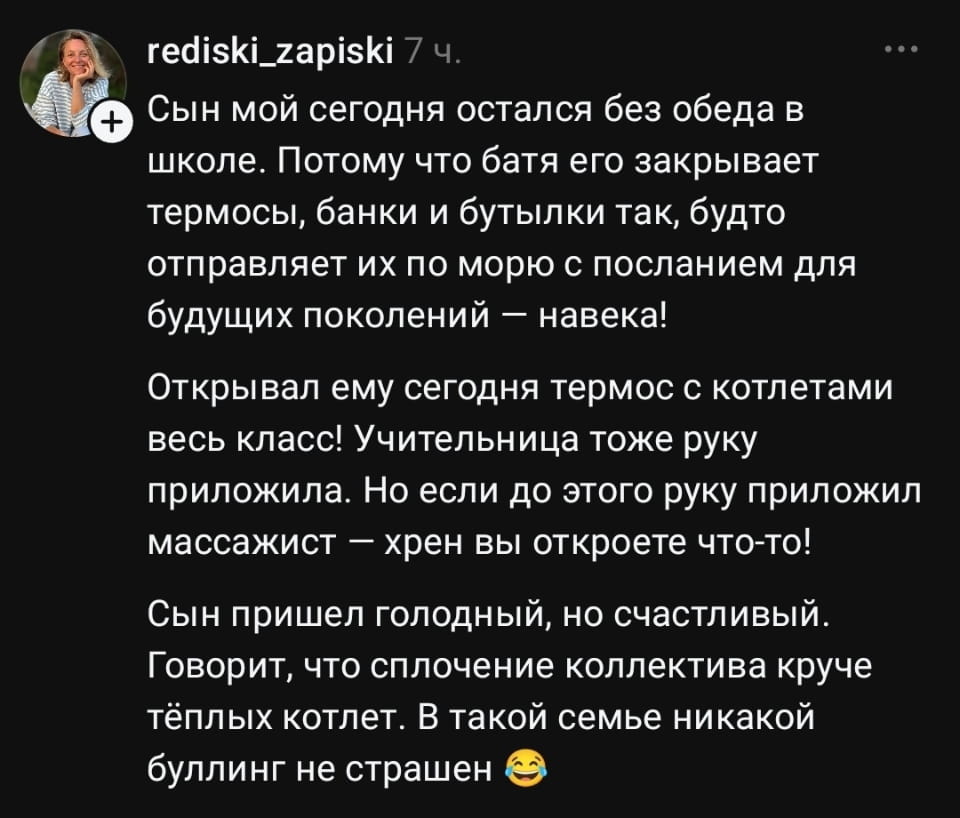 Сын мой сегодня остался без обеда в школе. Потому что батя его закрывает термосы, банки и бутылки так, будто отправляет их по морю с посланием для будущих поколений — навека! <br />Открывал ему сегодня термос с котлетами весь класс! Учительница тоже руку приложила. Но если до этого руку приложил массажист — х*ен вы откроете что-то! <br />Сын пришёл голодный, но счастливый. Говорит, что сплочение коллектива круче тёплых котлет. В такой семье никакой буллинг не страшен 😂 <br />Описание картинки: <br />Сын остался голодным в школе, но с классом стал дружнее.