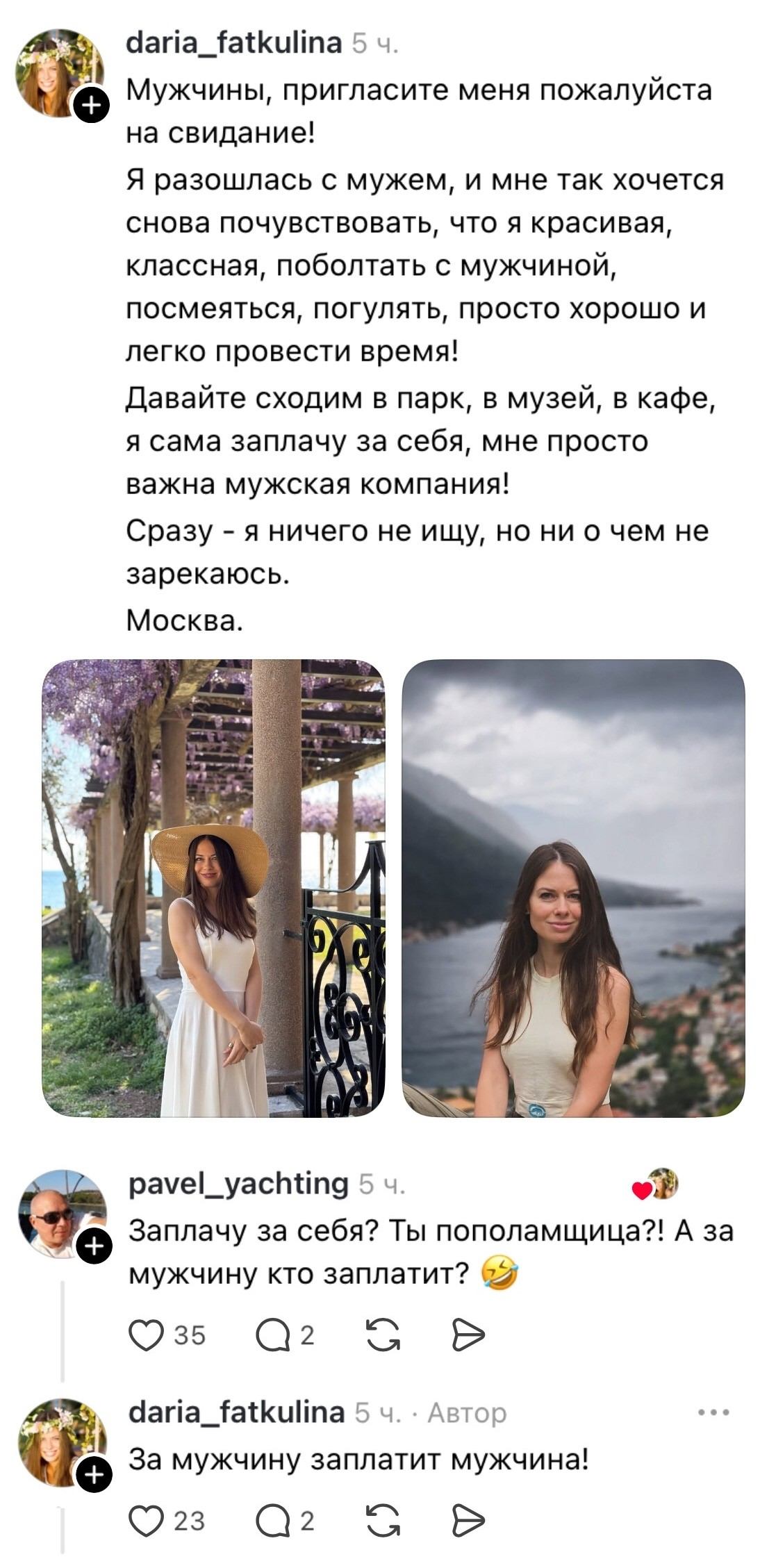 Мужчины, пригласите меня пожалуйста на свидание!
Я разошлась с мужем, и мне так хочется снова почувствовать, что я красивая, классная, поболтать с мужчиной, посмеяться, погулять, просто хорошо и легко провести время!
Давайте сходим в парк, в музей, в кафе, я сама заплачу за себя, мне просто важна мужская компания!
Сразу — я ничего не ищу, но ни о чем не зарекаюсь.
Москва.
Заплачу за себя? Ты пополамщица?! А за мужчину кто заплатит?
За мужчину заплатит мужчина!

Описание картинки:
Женщина ищет мужскую компанию после расставания, хочет свидания.