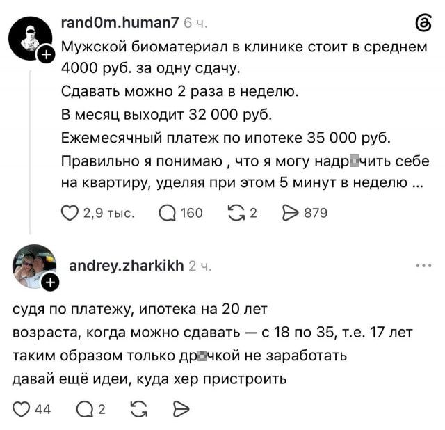 Мужской биоматериал в клинике стоит в среднем 4000 руб. за одну сдачу. Сдавать можно 2 раза в неделю. В месяц выходит 32 000 руб. Ежемесячный платеж по ипотеке 35 000 руб. Правильно я понимаю, что я могу надр*ить себе на квартиру, уделяя при этом 5 минут в неделю…

Судя по платежу, ипотека на 20 лет возраста, когда можно сдавать — с 18 по 35, т. е. 17 лет таким образом только др*чкой не заработать давай ещё идеи, куда хер пристроить

Описание картинки:
Мужчина планирует заработать на ипотеку, сдавая биоматериал.
