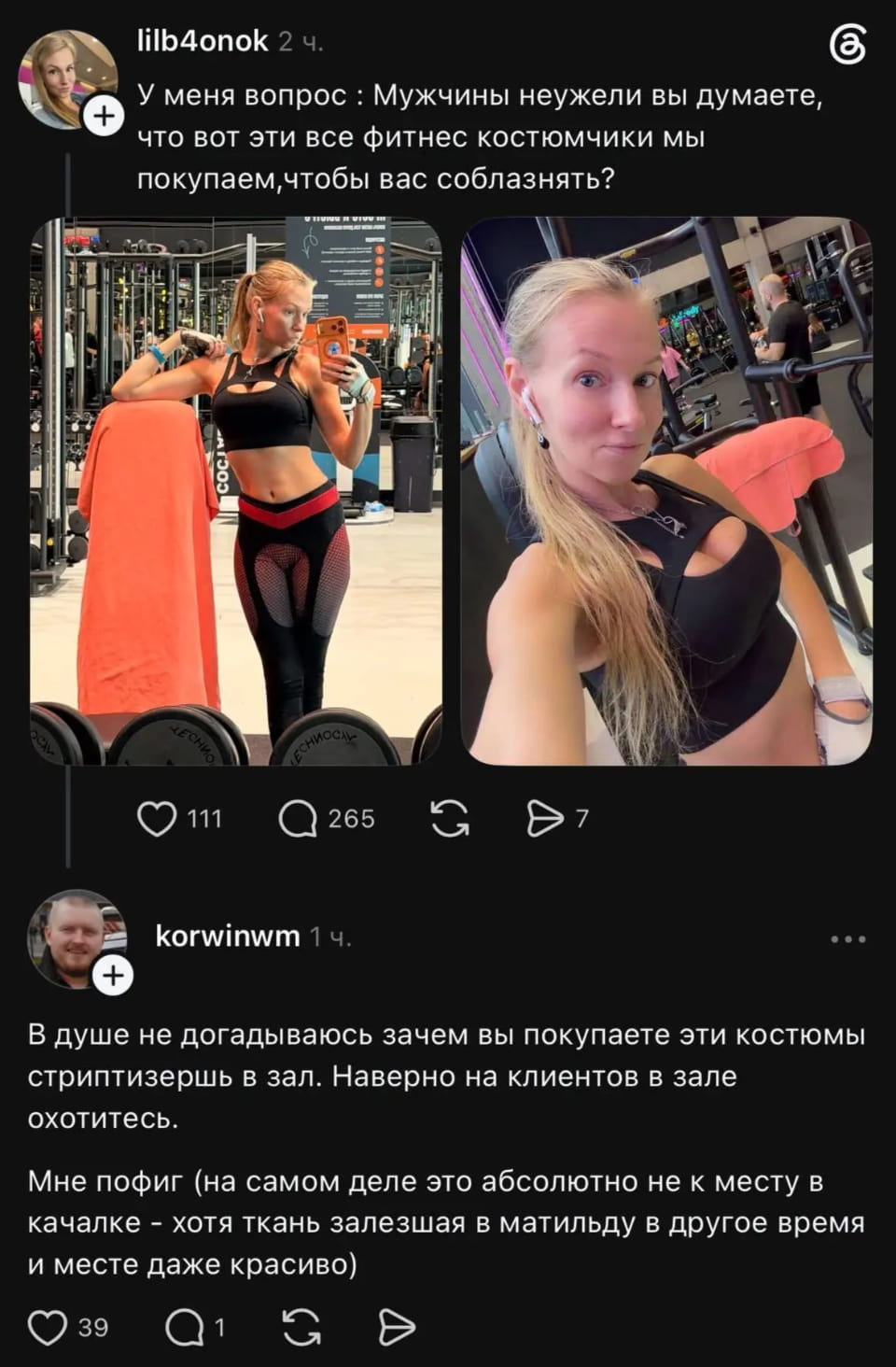 Lilb4onok У меня вопрос: Мужчины неужели вы думаете, что вот эти все фитнес костюмчики мы покупаем, чтобы вас соблазнять?
Korwinwm В душе не догадываюсь зачем вы покупаете эти костюмы стриптизершь в зал. Наверно на клиентов в зале охотитесь.
Мне пофиг (на самом деле это абсолютно не к месту в качалке — хотя ткань залезшая в матильду в другое время и месте даже красиво)

Описание картинки:
Обсуждение назначения фитнес-одежды и восприятия мужчин.