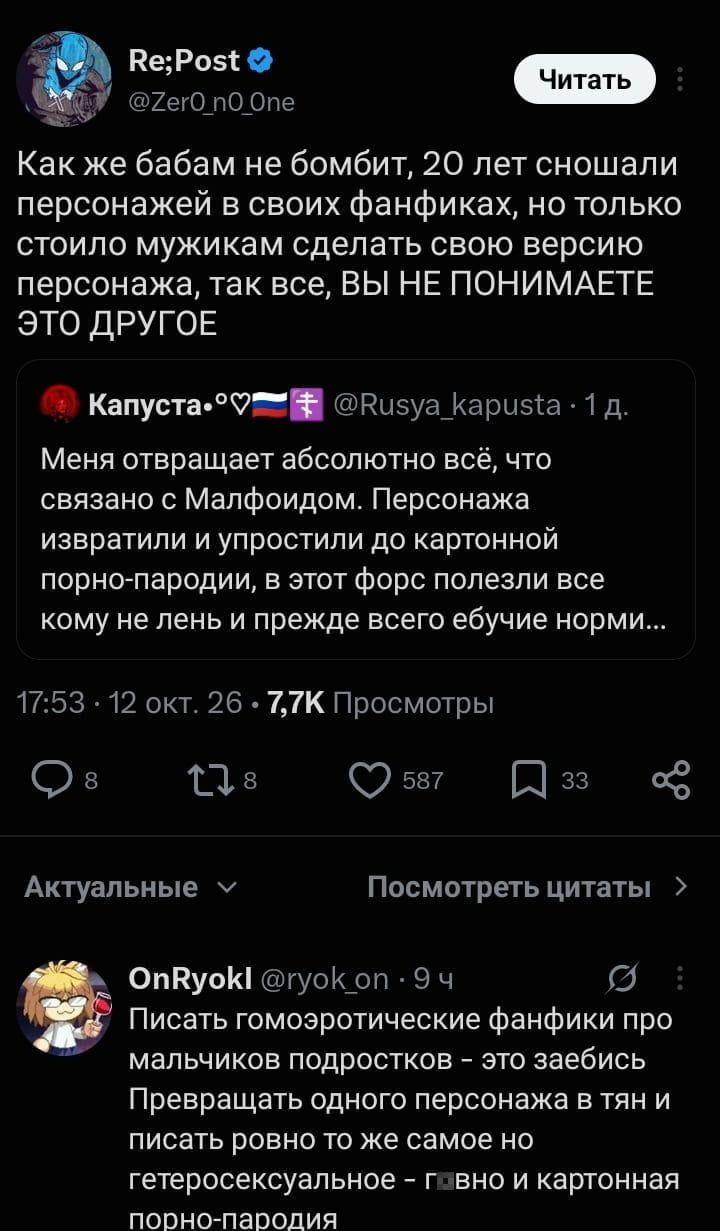 Re; Post Читать Как же бабам не бомбит, 20 лет сношали персонажей в своих фанфиках, но только стоило мужикам сделать свою версию персонажа, так все, ВЫ НЕ ПОНИМАЕТЕ ЭТО ДРУГОЕ <br />Капуста•♡🏳️🌈☦️ @Rusya_kapusta • 1 д. <br />Меня отвращает абсолютно всё, что связано с Малфоидом. Персонажа извратили и упростили до картонной порно-пародии, в этот форс полезли все кому не лень и прежде всего ебучие норми… <br />17:53 • 12 окт. 26 • 7,7К Просмотры Актуальные Посмотреть цитаты OnRyokl @ryok_on • 9 ч Писать гомоэротические фанфики про мальчиков подростков — это з*ебись Превращать одного персонажа в тян и писать ровно то же самое но гетеросексуальное — говно и картонная порно-пародия <br />Описание картинки: <br />Обсуждение различий в восприятии фанфиков о персонажах.