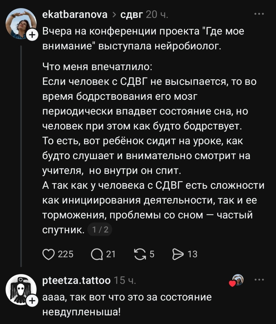Ekatbaranova > сдвг Вчера на конференции проекта «Где мое внимание» выступала нейробиолог. <br />Что меня впечатлило: Если человек с СДВГ не высыпается, то во время бодрствования его мозг периодически впадвет состояние сна, но человек при этом как будто бодрствует. То есть, вот ребёнок сидит на уроке, как будто слушает и внимательно смотрит на учителя, но внутри он спит. А так как у человека с СДВГ есть сложности как инициирования деятельности, так и её торможения, проблемы со сном — частый спутник. <br />Pteetza. tattoo аааа, так вот что это за состояние невдупленыша! <br />Описание картинки: <br />Нейробиолог объясняет, как СДВГ влияет на внимание и сон.