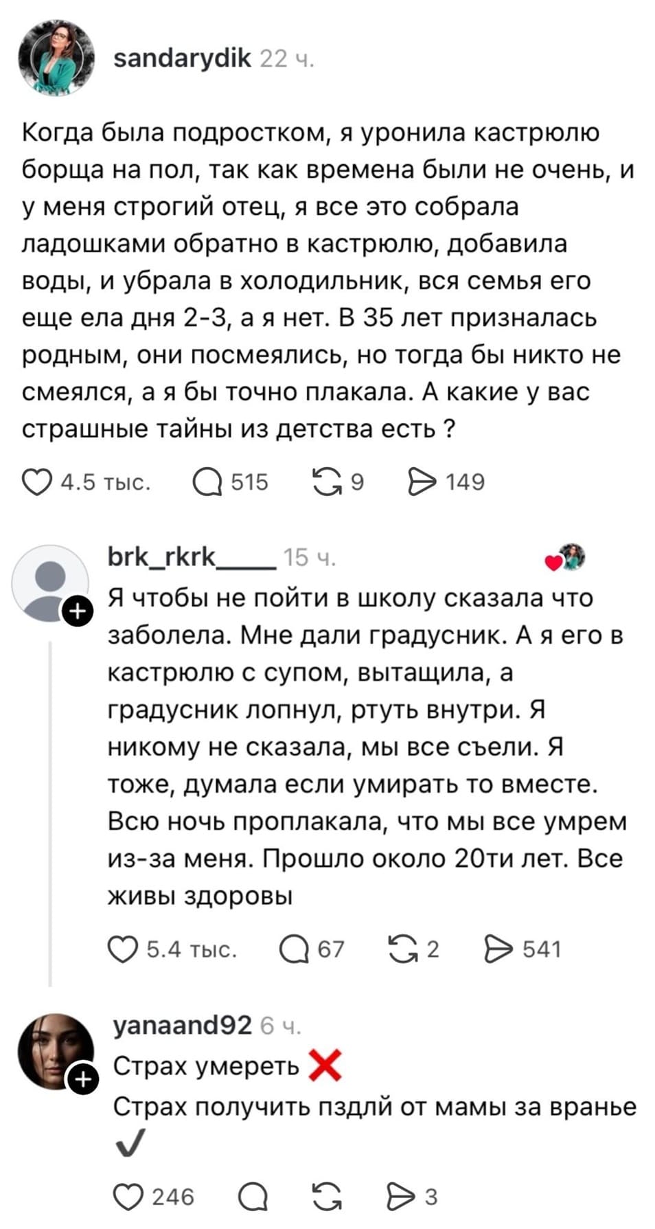 — Когда была подростком, я уронила кастрюлю борща на пол, так как времена были не очень, и у меня строгий отец, я все это собрала ладошками обратно в кастрюлю, добавила воды, и убрала в холодильник, вся семья его ещё ела дня 2-3, а я нет. В 35 лет призналась родным, они посмеялись, но тогда бы никто не смеялся, а я бы точно плакала. А какие у вас страшные тайны из детства есть? 
— Я чтобы не пойти в школу сказала что заболела. Мне дали градусник. А я его в кастрюлю с супом, вытащила, а градусник лопнул, ртуть внутри. Я никому не сказала, мы всё съели. Я тоже, думала если умирать то вместе. Всю ночь проплакала, что мы все умрём из-за меня. Прошло около 20ти лет. Все живы здоровы.
— Страх умереть. Страх получить пздлй от мамы за враньё.
Описание картинки: 
Две истории о детских тайнах и страхах, связанных с пищей и враньем.