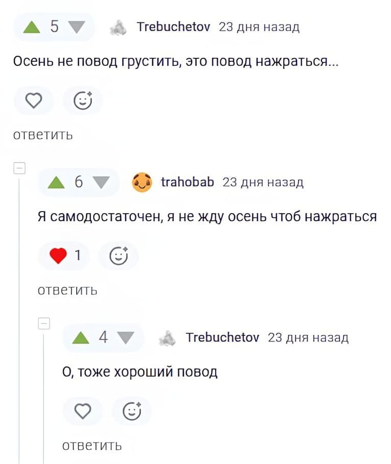5 Trebuchetov 23 дня назад Осень не повод грустить, это повод нажраться… ♡ ответить 6 trahobab 23 дня назад Я самодостаточен, я не жду осень чтоб нажраться ❤️ 1 ответить 4 Trebuchetov 23 дня назад О, тоже хороший повод ♡ ответить <br /><br /> Описание картинки: <br /> Переписка двух пользователей о поводах для употребления алкоголя.