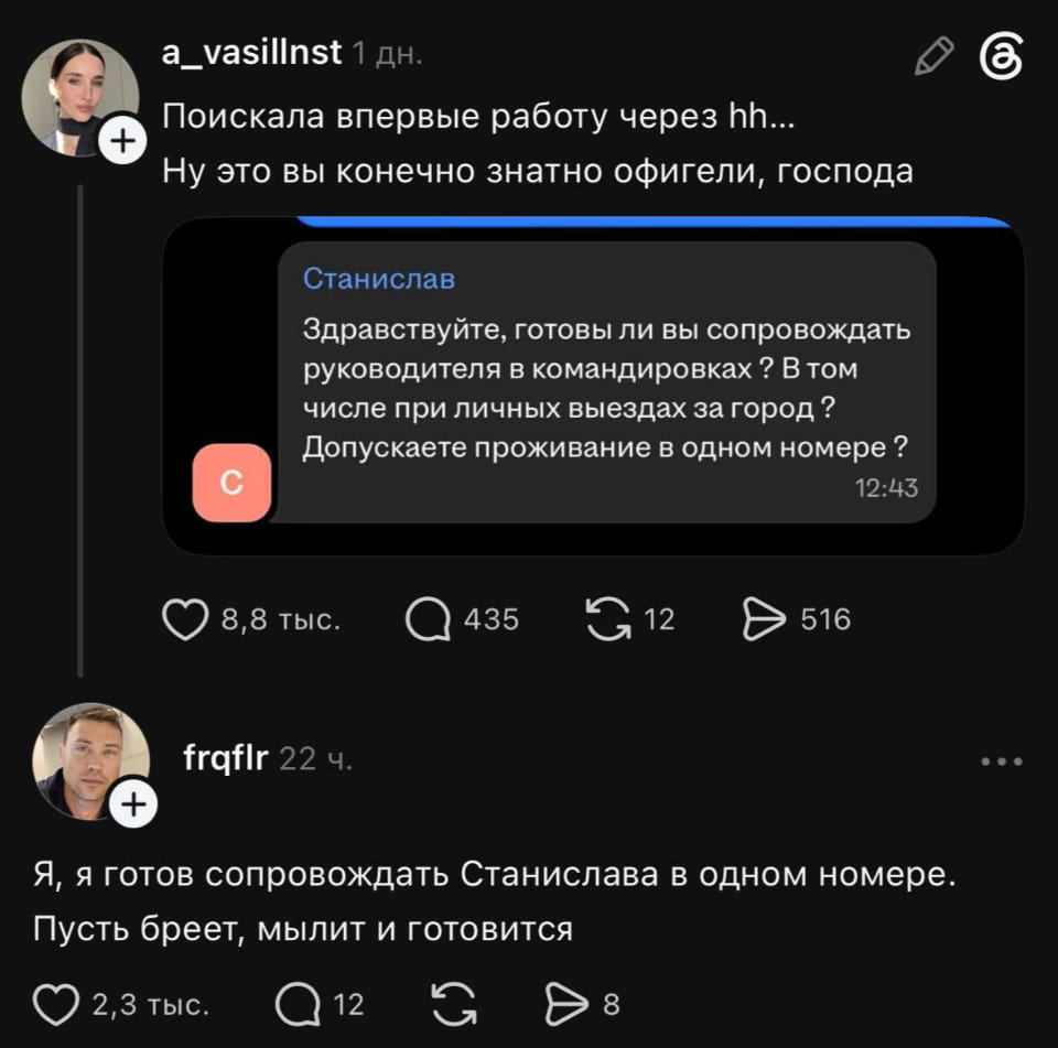 Поискала впервые работу через hh…
Ну это вы конечно знатно офигели, господа Станислав Здравствуйте, готовы ли вы сопровождать руководителя в командировках? В том числе при личных выездах за город? Допускаете проживание в одном номере?
12:43 Я, я готов сопровождать Станислава в одном номере.
Пусть бреет, мылит и готовится
Описание картинки:
Девушка ищет работу и сталкивается с необычными условиями собеседования. | Работа