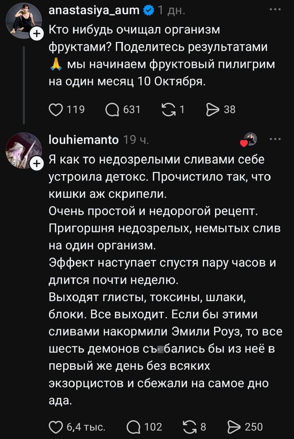 Кто нибудь очищал организм фруктами? Поделитесь результатами А мы начинаем фруктовый пилигрим на один месяц 10 Октября.
Я как то недозрелыми сливами себе устроила детокс. Прочистило так, что кишки аж скрипели. Очень простой и недорогой рецепт. Пригоршня недозрелых, немытых слив на один организм. Эффект наступает спустя пару часов и длится почти неделю. Выходят глисты, токсины, шлаки, блоки. Все выходит. Если бы этими сливами накормили Эмили Роуз, то все шесть демонов съ*бались бы из неё в первый же день без всяких экзорцистов и сбежали на самое дно ада.
Описание картинки:
Обсуждение необычного способа очищения организма с помощью слив. | Жизненное