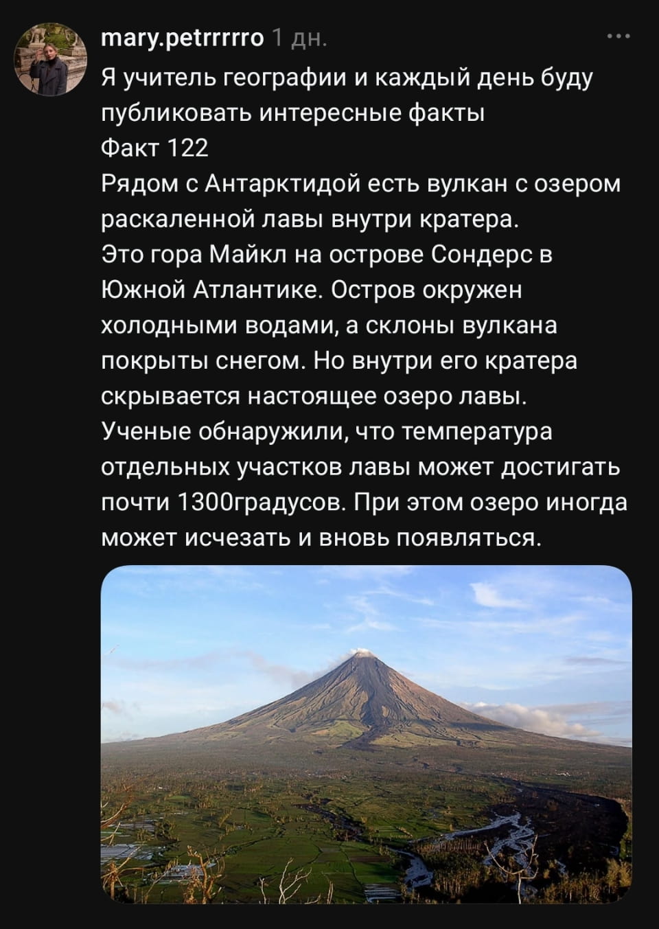 Я учитель географии и каждый день буду публиковать интересные факты Факт 122 Рядом с Антарктидой есть вулкан с озером раскаленной лавы внутри кратера. Это гора Майкл на острове Сондерс в Южной Атлантике. Остров окружен холодными водами, а склоны вулкана покрыты снегом. Но внутри его кратера скрывается настоящее озеро лавы. Учёные обнаружили, что температура отдельных участков лавы может достигать почти 1300градусов. При этом озеро иногда может исчезать и вновь появляться. <br />Описание картинки: <br />У вулкана Майкл в Антарктиде есть озеро раскаленной лавы.