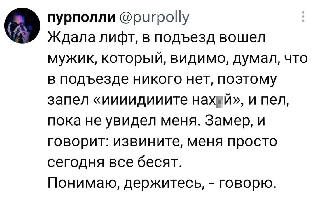 Пурполли @purpolly Ждала лифт, в подъезд вошёл мужик, который, видимо, думал, что в подъезде никого нет, поэтому запел «иииидииите нах*й», и пел, пока не увидел меня. Замер, и говорит: извините, меня просто сегодня все бесят. <br />Понимаю, держитесь, — говорю. <br />Описание картинки: <br />Текст из твиттера про встречу в подъезде с поющим мужчиной.