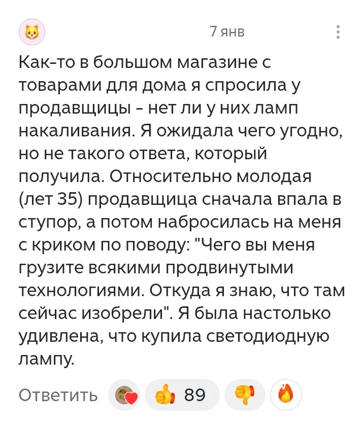 7 янв Как-то в большом магазине с товарами для дома я спросила у продавщицы — нет ли у них ламп накаливания. Я ожидала чего угодно, но не такого ответа, который получила. Относительно молодая (лет 35) продавщица сначала впала в ступор, а потом набросилась на меня с криком по поводу: «Чего вы меня грузите всякими продвинутыми технологиями. Откуда я знаю, что там сейчас изобрели». Я была настолько удивлена, что купила светодиодную лампу.
Ответить
Описание картинки:
Покупательница спрашивает про лампы накаливания, продавец реагирует агрессивно.