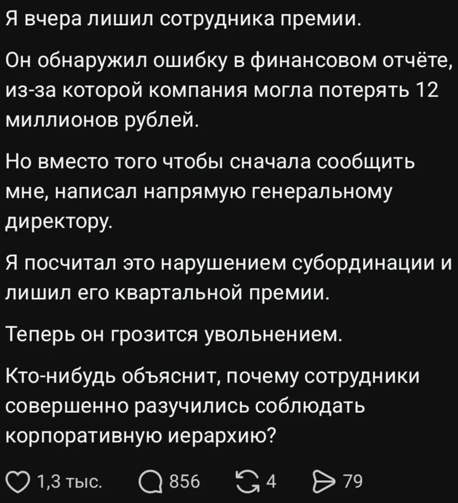 Я вчера лишил сотрудника премии.
Он обнаружил ошибку в финансовом отчёте, из-за которой компания могла потерять 12 миллионов рублей.
Но вместо того чтобы сначала сообщить мне, написал напрямую генеральному директору.
Я посчитал это нарушением субординации и лишил его квартальной премии.
Теперь он грозится увольнением.
Кто-нибудь объяснит, почему сотрудники совершенно разучились соблюдать корпоративную иерархию?
Описание картинки:
Сотрудник сообщил об ошибке, но лишился премии за нарушение субординации.