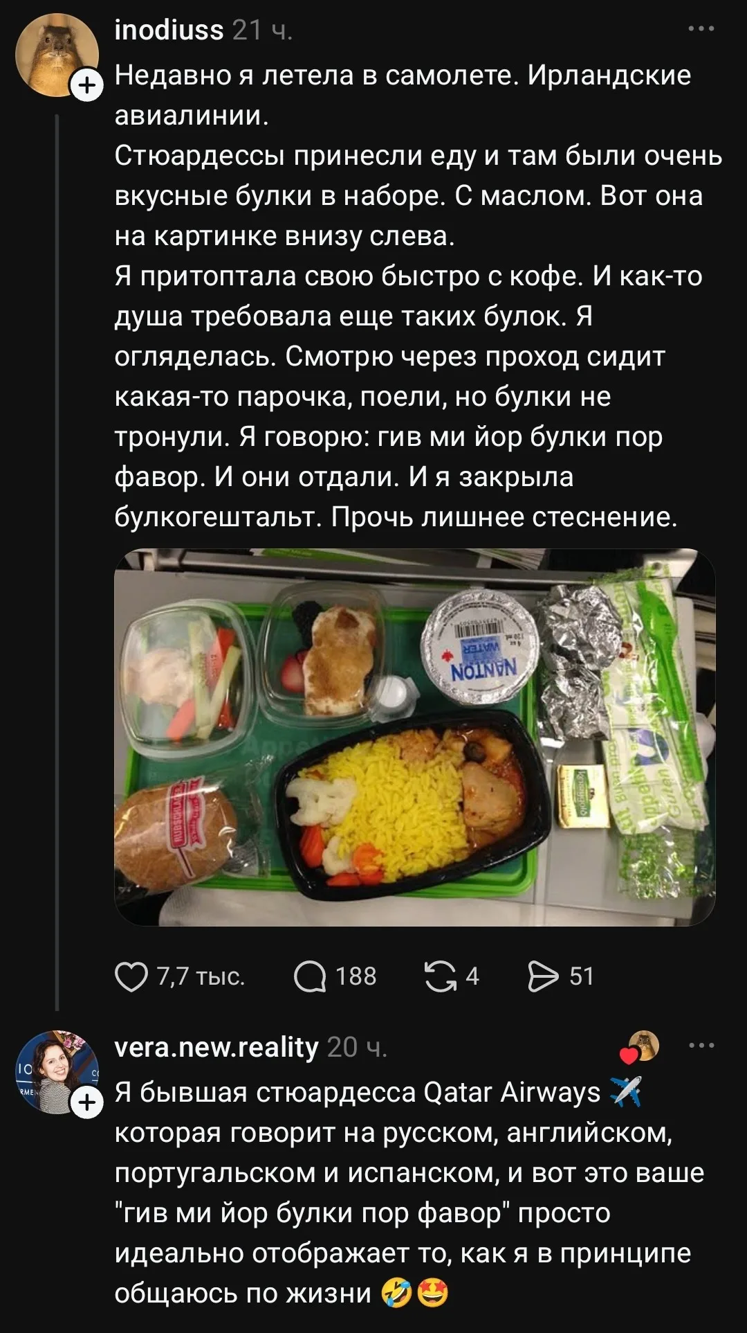 Недавно я летела в самолете. Ирландские авиалинии. Стюардессы принесли еду и там были очень вкусные булки в наборе. С маслом. Вот она на картинке внизу слева. Я притоптала свою быстро с кофе. И как-то душа требовала ещё таких булок. Я огляделась. Смотрю через проход сидит какая-то парочка, поели, но булки не тронули. Я говорю: гив ми йор булки пор фавор. И они отдали. И я закрыла булкогештальт. Прочь лишнее стеснение.
Я бывшая стюардесса Qatar Airways которая говорит на русском, английском, португальском и испанском, и вот это ваше «гив ми йор булки пор фавор» просто идеально отображает то, как я в принципе общаюсь по жизни
Описание картинки:
Опыт бывшей стюардессы и булки в самолете.
