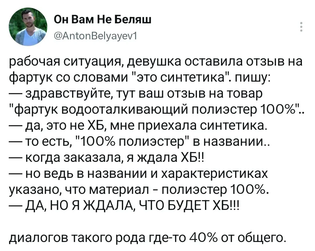 Он Вам Не Беляш рабочая ситуация, девушка оставила отзыв на фартук со словами «это синтетика». пишу: <br /> — Здравствуйте, тут ваш отзыв на товар «фартук водооталкивающий полиэстер 100%». <br /> — Да, это не ХБ, мне приехала синтетика. <br /> — То есть, «100% полиэстер» в названии. <br /> — Когда заказала, я ждала ХБ! <br /> — Но ведь в названии и характеристиках указано, что материал — полиэстер 100%. <br /> — ДА, НО Я ЖДАЛА, ЧТО БУДЕТ ХБ! <br /> — Диалогов такого рода где-то 40% от общего. <br /> Описание картинки: <br /> Девушка оставила отзыв на фартук, ожидая хлопок, а получила полиэстер.