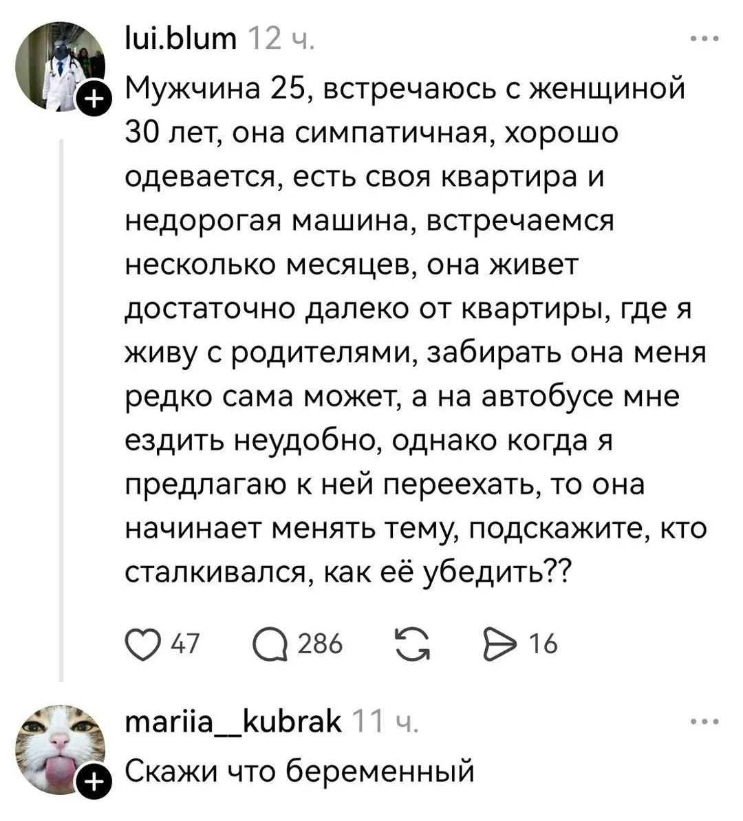 Мужчина 25, встречаюсь с женщиной 30 лет, она симпатичная, хорошо одевается, есть своя квартира и недорогая машина, встречаемся несколько месяцев, она живёт достаточно далеко от квартиры, где я живу с родителями, забирать она меня редко сама может, а на автобусе мне ездить неудобно, однако когда я предлагаю к ней переехать, то она начинает менять тему, подскажите, кто сталкивался, как её убедить?
Скажи что беременный
Описание картинки:
Мужчина обсуждает с женщиной переезд к ней.