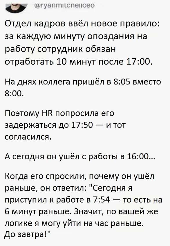 Отдел кадров ввёл новое правило: за каждую минуту опоздания на работу сотрудник обязан отработать 10 минут после 17:00. 
На днях коллега пришёл в 8:05 вместо 8:00. 
Поэтому HR попросила его задержаться до 17:50 — и тот согласился. 
А сегодня он ушёл с работы в 16:00. 
Когда его спросили, почему он ушёл раньше, он ответил: «Сегодня я приступил к работе в 7:54 — то есть на 6 минут раньше. Значит, по вашей же логике я могу уйти на час раньше. До завтра!» 
Описание картинки: 
Сотрудник использует правило отработки в свою пользу, уходя раньше.