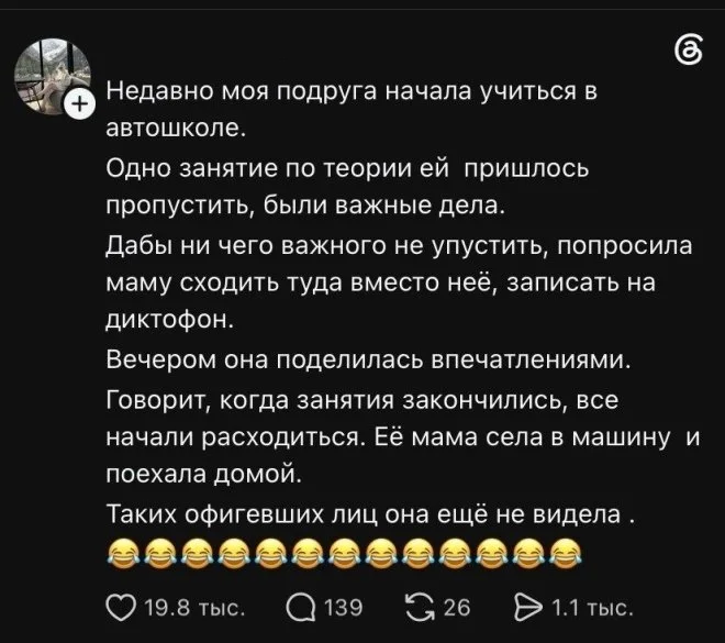 Недавно моя подруга начала учиться в автошколе. Одно занятие по теории ей пришлось пропустить, были важные дела. Дабы ни чего важного не упустить, попросила маму сходить туда вместо неё, записать на диктофон. Вечером она поделилась впечатлениями. Говорит, когда занятия закончились, все начали расходиться. Её мама села в машину и поехала домой. Таких офигевших лиц она ещё не видела.
Описание картинки:
Мама подруги пришла на занятия в автошколу вместо неё.