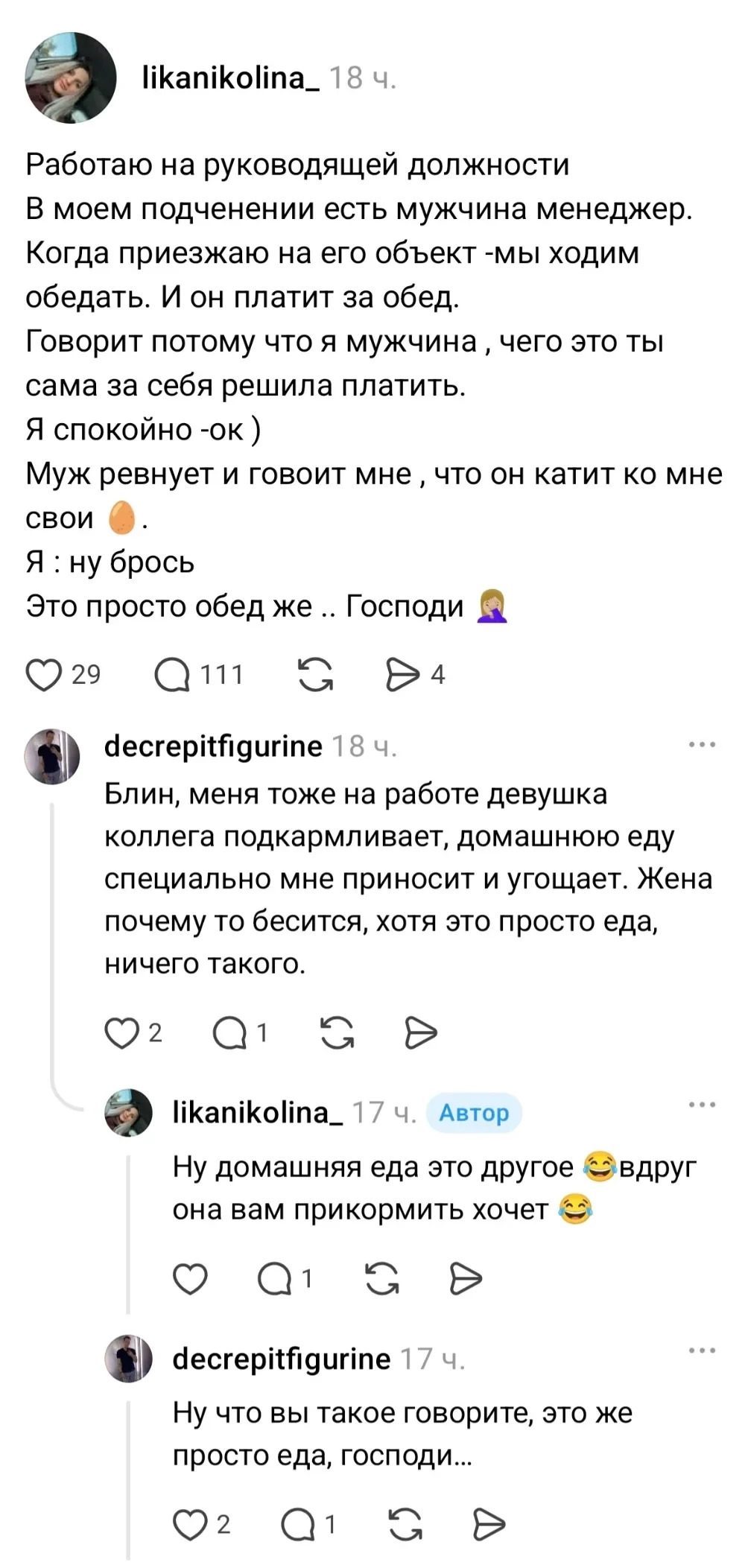Работаю на руководящей должности В моём подченении есть мужчина менеджер.
Когда приезжаю на его объект-мы ходим обедать. И он платит за обед.
Говорит потому что я мужчина, чего это ты сама за себя решила платить.
Я спокойно -ок ) Муж ревнует и говоит мне, что он катит ко мне Я: ну брось Это просто обед же. Господи 🤦♀️ Блин, меня тоже на работе девушка коллега подкармливает, домашнюю еду специально мне приносит и угощает. Жена почему то бесится, хотя это просто еда, ничего такого.
Ну домашняя еда это другое 😂 вдруг она вам прикормить хочет 😂 Ну что вы такое говорите, это же просто еда, господи.
Описание картинки:
Менеджер обедает с подчинённым, жена не рада дружбе.