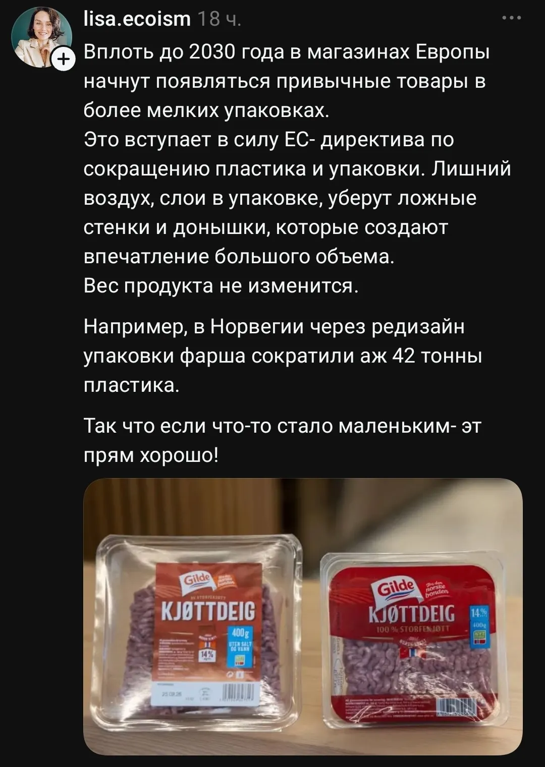 Lisa. ecoism Вплоть до 2030 года в магазинах Европы начнут появляться привычные товары в более мелких упаковках. Это вступает в силу ЕС- директива по сокращению пластика и упаковки. Лишний воздух, слои в упаковке, уберут ложные стенки и донышки, которые создают впечатление большого объема. Вес продукта не изменится. Например, в Норвегии через редизайн упаковки фарша сократили аж 42 тонны пластика. Так что если что-то стало маленьким- эт прям хорошо! <br />Gilde KJØTTDEIG 400g 14% 25.08.26 Gilde KJØTTDEIG 14% 100% STORFENJOTT 400g <br />Описание картинки: <br />В Европе сокращают упаковку, чтобы уменьшить пластик и воздух. | Продавец | Покупатель