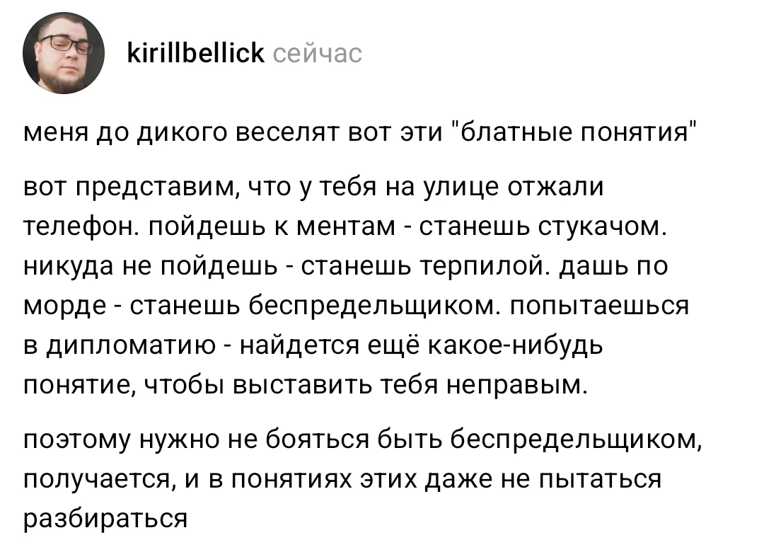 Kirillbellick сейчас меня до дикого веселят вот эти «блатные понятия» вот представим, что у тебя на улице отжали телефон. пойдёшь к ментам — станешь стукачом. никуда не пойдёшь — станешь терпилой. дашь по морде — станешь беспредельщиком. попытаешься в дипломатию — найдется ещё какое-нибудь понятие, чтобы выставить тебя неправым. <br /> Поэтому нужно не бояться быть беспредельщиком, получается, и в понятиях этих даже не пытаться разбираться <br /> Описание картинки: <br /> Рассуждения о так называемых «блатных понятиях» и их парадоксах.