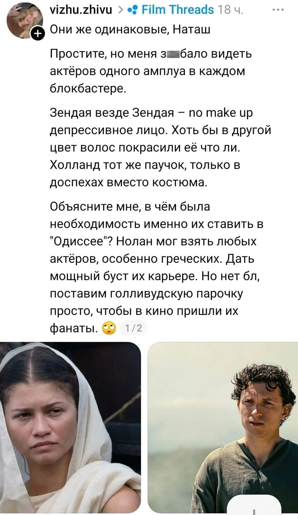 Они же одинаковые, Наташ Простите, но меня за*бало видеть актёров одного амплуа в каждом блокбастере. 
Зендая везде Зендая — no make up депрессивное лицо. Хоть бы в другой цвет волос покрасили её что ли. Холланд тот же паучок, только в доспехах вместо костюма. 
Объясните мне, в чём была необходимость именно их ставить в «Одиссее»? Нолан мог взять любых актёров, особенно греческих. Дать мощный буст их карьере. Но нет бл, поставим голливудскую парочку просто, чтобы в кино пришли их фанаты. 
Описание картинки: 
Обсуждение выбора актёров в фильме «Одиссея» и их амплуа.