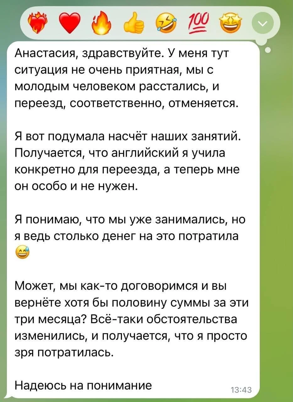 Анастасия, здравствуйте. У меня тут ситуация не очень приятная, мы с молодым человеком расстались, и переезд, соответственно, отменяется.
Я вот подумала насчёт наших занятий. Получается, что английский я учила конкретно для переезда, а теперь мне он особо и не нужен.
Я понимаю, что мы уже занимались, но я ведь столько денег на это потратила Может, мы как-то договоримся и вы вернёте хотя бы половину суммы за эти три месяца? Всё-таки обстоятельства изменились, и получается, что я просто зря потратилась.
Надеюсь на понимание
Описание картинки:
Девушка просит вернуть деньги за занятия английским после разрыва отношений.