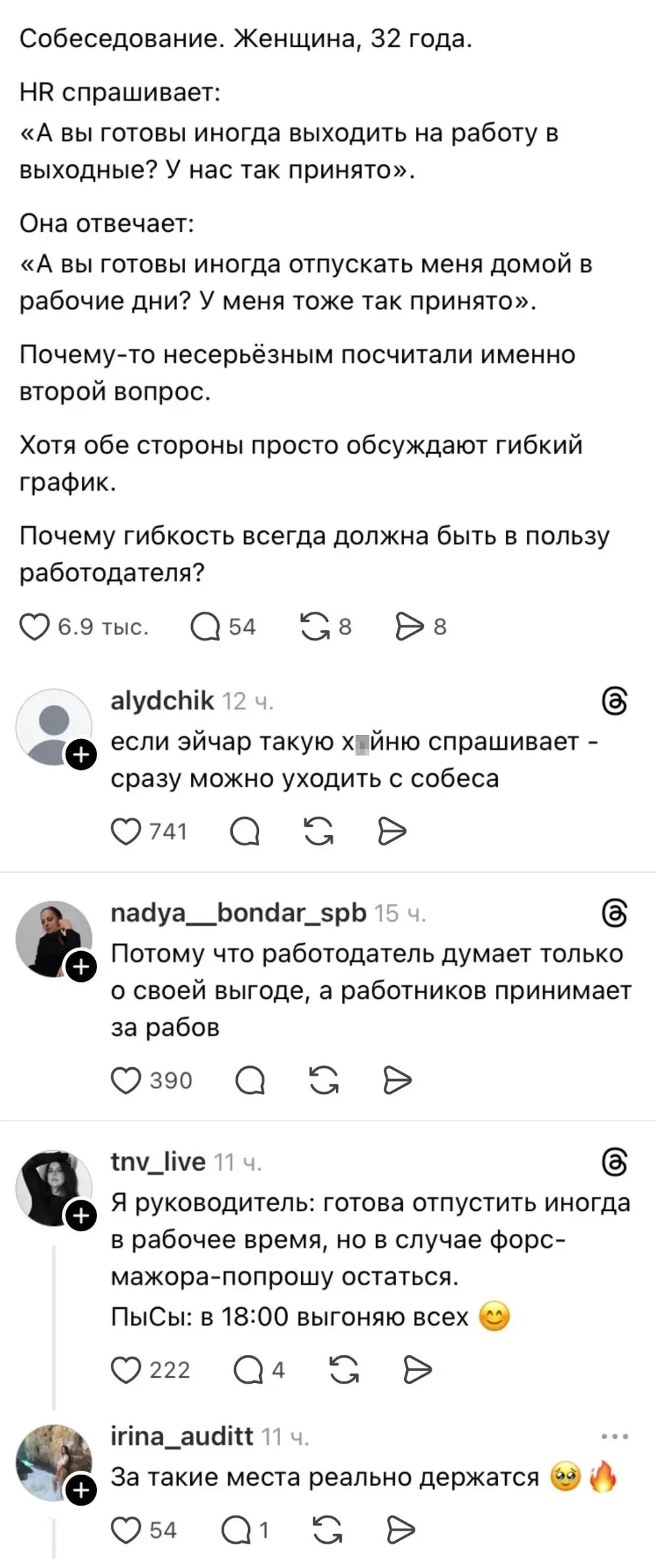 Собеседование. Женщина, 32 года. <br /> HR спрашивает: <br /> «А вы готовы иногда выходить на работу в выходные? У нас так принято». <br /> Она отвечает: <br /> «А вы готовы иногда отпускать меня домой в рабочие дни? У меня тоже так принято». <br /> Почему-то несерьёзным посчитали именно второй вопрос. <br /> Хотя обе стороны просто обсуждают гибкий график. <br /> Почему гибкость всегда должна быть в пользу работодателя? <br /> Если эйчар такую х*йню спрашивает — сразу можно уходить с собеса <br /> Потому что работодатель думает только о своей выгоде, а работников принимает за рабов <br /> Я руководитель: готова отпустить иногда в рабочее время, но в случае форс- мажора-попрошу остаться. <br /> ПыСы: в 18:00 выгоняю всех <br /> За такие места реально держатся <br /> Описание картинки: <br /> Диалог на собеседовании о гибком графике и комментариями пользователей.