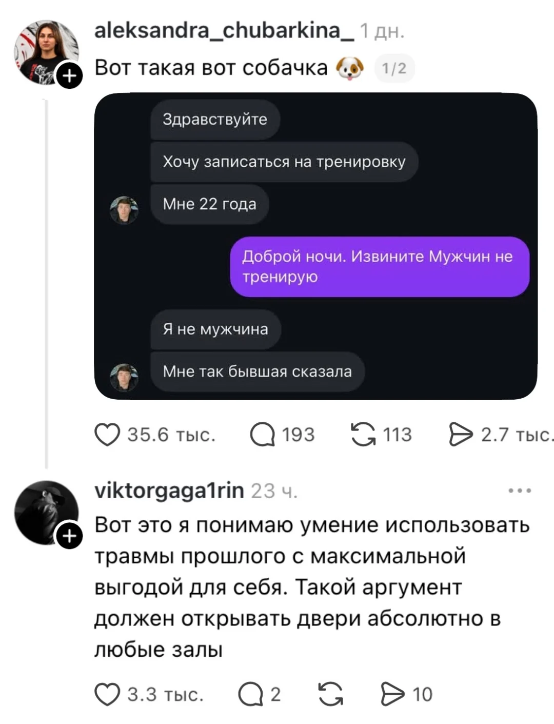 Aleksandra_chubarkina_ Вот такая вот собачка 🐶 1/2 Здравствуйте Хочу записаться на тренировку Мне 22 года Доброй ночи. Извините Мужчин не тренирую Я не мужчина Мне так бывшая сказала viktorgaga1rin Вот это я понимаю умение использовать травмы прошлого с максимальной выгодой для себя. Такой аргумент должен открывать двери абсолютно в любые залы
Описание картинки:
Мужчина пытается записаться на тренировку, но сталкивается с отказом.