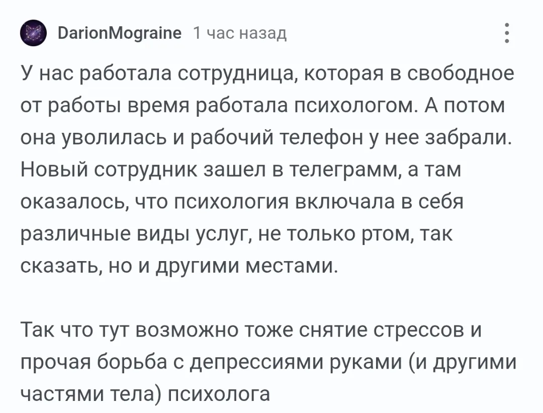 У нас работала сотрудница, которая в свободное от работы время работала психологом. А потом она уволилась и рабочий телефон у неё забрали. Новый сотрудник зашёл в телеграмм, а там оказалось, что психология включала в себя различные виды услуг, не только ртом, так сказать, но и другими местами.
Так что тут возможно тоже снятие стрессов и прочая борьба с депрессиями руками (и другими частями тела) психолога
Описание картинки:
Сотрудница-психолог уволилась, оставив интересные услуги в мессенджере.