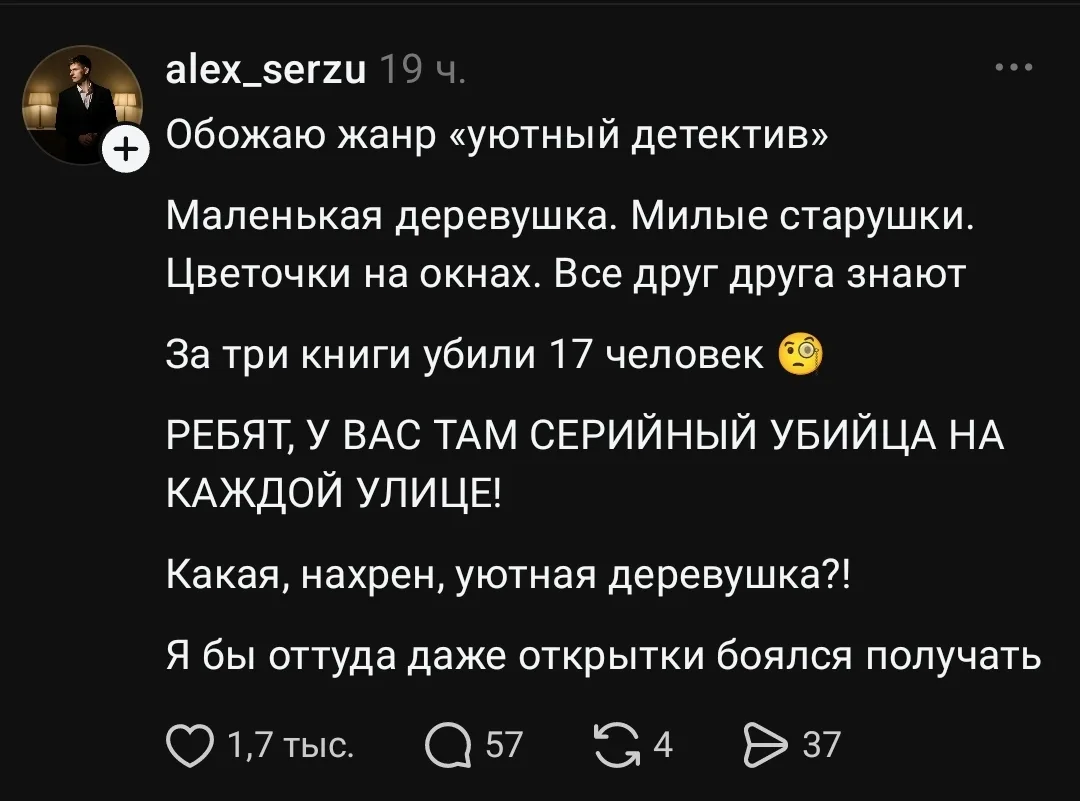 Обожаю жанр «уютный детектив» Маленькая деревушка. Милые старушки. Цветочки на окнах. Все друг друга знают За три книги убили 17 человек РЕБЯТ, У ВАС ТАМ СЕРИЙНЫЙ УБИЙЦА НА КАЖДОЙ УЛИЦЕ!
Какая, нахр*н, уютная деревушка!
Я бы оттуда даже открытки боялся получать
Описание картинки:
История о деревушке, где убивают людей, несмотря на уютную атмосферу.