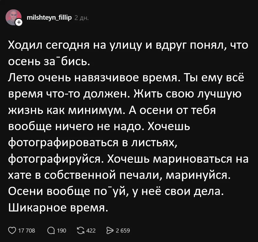 Ходил сегодня на улицу и вдруг понял, что осень за¯бись.
Лето очень навязчивое время. Ты ему всё время что-то должен. Жить свою лучшую жизнь как минимум. А осени от тебя вообще ничего не надо. Хочешь фотографироваться в листьях, фотографируйся. Хочешь мариноваться на хате в собственной печали, маринуйся. Осени вообще по¯уй, у неё свои дела. Шикарное время.
Описание картинки:
Размышления о свободе осени и её беззаботности.