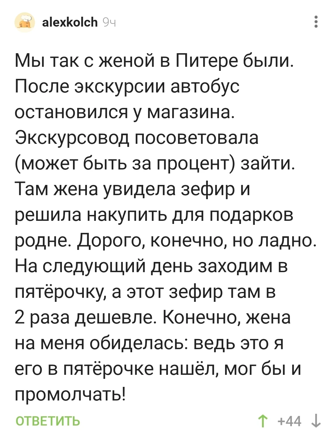 Мы так с женой в Питере были. После экскурсии автобус остановился у магазина. Экскурсовод посоветовала (может быть за процент) зайти. Там жена увидела зефир и решила накупить для подарков родне. Дорого, конечно, но ладно. На следующий день заходим в пятёрочку, а этот зефир там в 2 раза дешевле. Конечно, жена на меня обиделась: ведь это я его в пятёрочке нашёл, мог бы и промолчать!
ОТВЕТИТЬ
Описание картинки:
Мужчина рассказывает, как жена обиделась из-за разницы в цене на зефир.