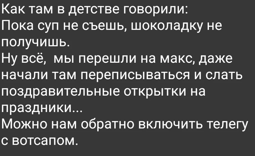Как там в детстве говорили:
Пока суп не съешь, шоколадку не получишь.
Ну всё, мы перешли на макс, даже начали там переписываться и слать поздравительные открытки на праздники.
Можно нам обратно включить телегу с вотсапом.
Описание картинки:
Про запрет мессенджеров и возврат к аналоговым способам общения.