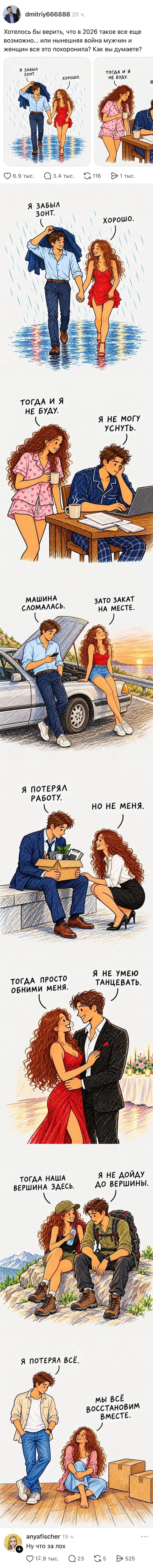 Dmitriy666888 Хотелось бы верить, что в 2026 такое все ещё возможно. или нынешняя война мужчин и женщин все это похоронила? Как вы думаете?
Я ЗАБЫЛ ЗОНТ. ХОРОШО.
ТОГДА И Я НЕ БУДУ. Я НЕ МОГУ УСНУТЬ.
МАШИНА СЛОМАЛАСЬ. ЗАТО ЗАКАТ НА МЕСТЕ.
Я ПОТЕРЯЛ РАБОТУ. НО НЕ МЕНЯ.
ТОГДА ПРОСТО ОБНИМИ МЕНЯ. Я НЕ УМЕЮ ТАНЦЕВАТЬ.
ТОГДА НАША ВЕРШИНА ЗДЕСЬ. Я НЕ ДОЙДУ ДО ВЕРШИНЫ.
Я ПОТЕРЯЛ ВСЁ. МЫ ВСЁ ВОССТАНОВИМ ВМЕСТЕ.
Anyafischer Ну что за лох

Описание картинки:
Разговор о потерях и надежде на восстановление отношений.