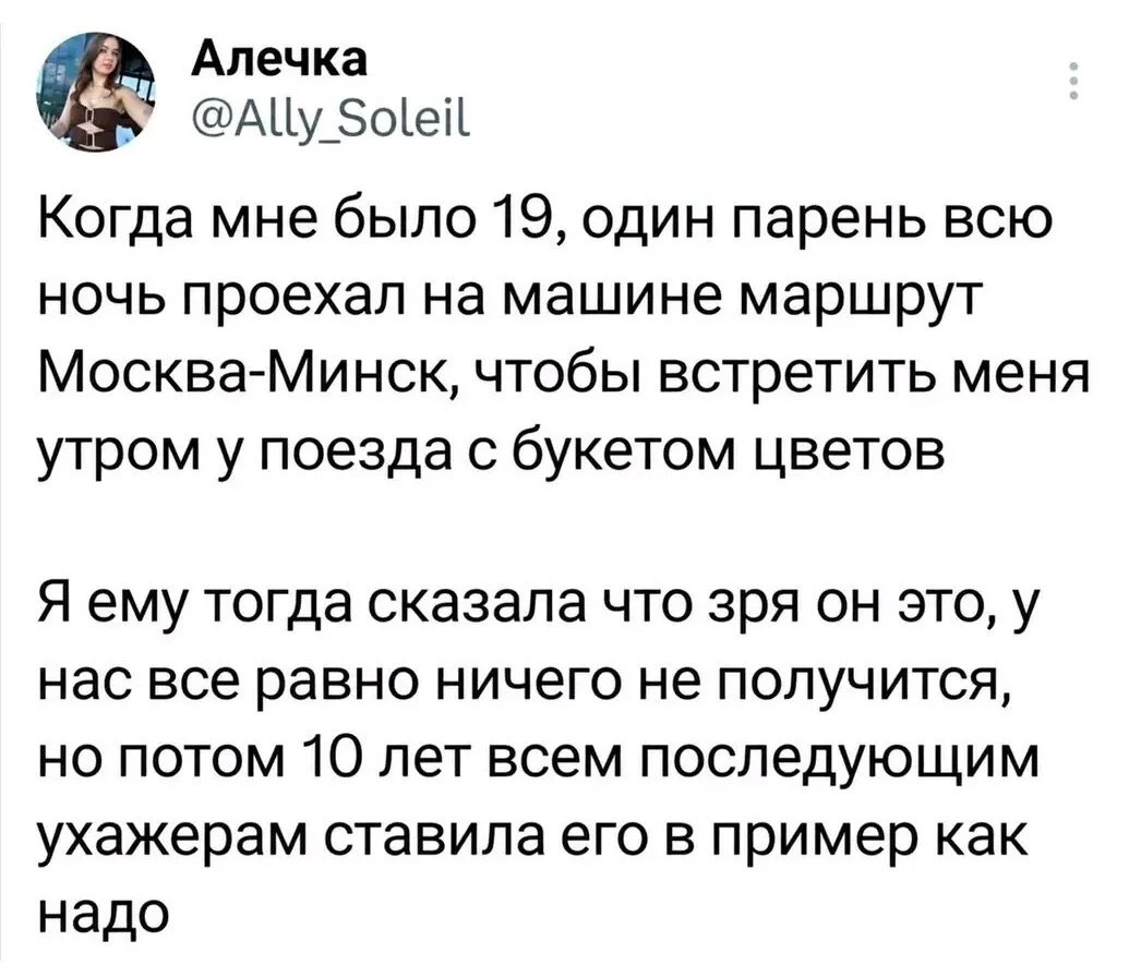 Алечка Когда мне было 19, один парень всю ночь проехал на машине маршрут Москва-Минск, чтобы встретить меня утром у поезда с букетом цветов Я ему тогда сказала что зря он это, у нас все равно ничего не получится, но потом 10 лет всем последующим ухажерам ставила его в пример как надо
Описание картинки:
Девушка вспоминает, как ухажёр приехал за ней с цветами.