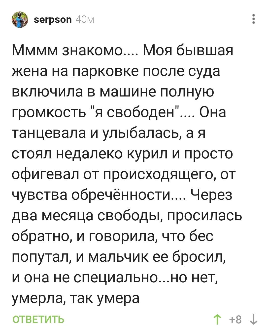 Мммм знакомо… Моя бывшая жена на парковке после суда включила в машине полную громкость «я свободен»… Она танцевала и улыбалась, а я стоял недалеко курил и просто офигевал от происходящего, от чувства обречённости… Через два месяца свободы, просилась обратно, и говорила, что бес попутал, и мальчик её бросил, и она не специально… но нет, умерла, так умерла
Описание картинки:
Бывшая жена танцует на парковке после развода.