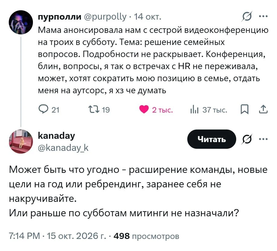 Пурполли @purpolly · 14 окт. <br /> Мама анонсировала нам с сестрой видеоконференцию на троих в субботу. Тема: решение семейных вопросов. Подробности не раскрывает. Конференция, блин, вопросы, я так о встречах с HR не переживала, может, хотят сократить мою позицию в семье, отдать меня на аутсорс, я хз че думать kanaday @kanaday_k Читать Может быть что угодно — расширение команды, новые цели на год или ребрендинг, заранее себя не накручивайте. <br /> Или раньше по субботам митинги не назначали? <br /> 7:14 PM · 15 окт. 2026 г. · 498 просмотров <br /> Описание картинки: <br /> Девушка переживает перед видеоконференцией с мамой и сестрой. | Дети