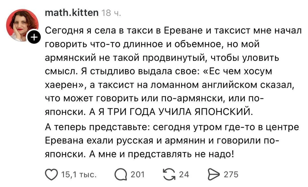 Сегодня я села в такси в Ереване и таксист мне начал говорить что-то длинное и объемное, но мой армянский не такой продвинутый, чтобы уловить смысл. Я стыдливо выдала своё: «Ес чем хосум хаерен», а таксист на ломанном английском сказал, что может говорить или по-армянски, или по-японски. А Я ТРИ ГОДА УЧИЛА ЯПОНСКИЙ.
А теперь представьте: сегодня утром где-то в центре Еревана ехали русская и армянин и говорили по-японски. А мне и представлять не надо!
Описание картинки:
Русская женщина села в такси в Ереване, где говорила с таксистом по-японски.