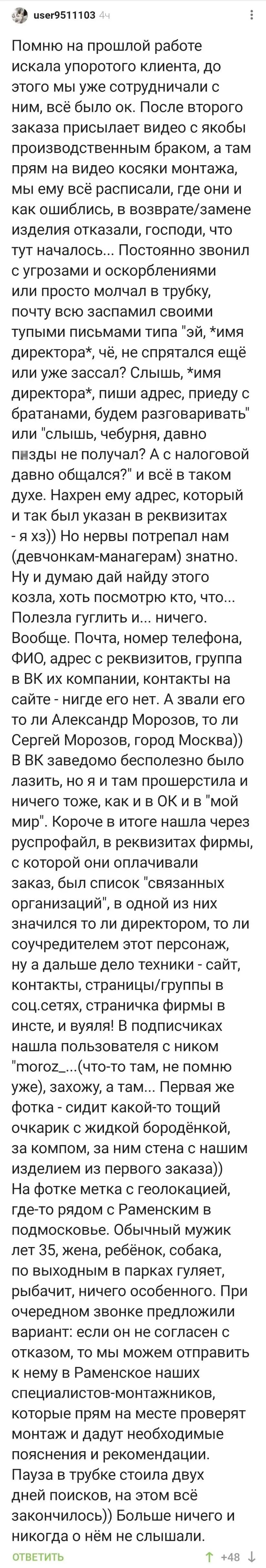 Помню на прошлой работе искала упоротого клиента, до этого мы уже сотрудничали с ним, всё было ок. После второго заказа присылает видео с якобы производственным браком, а там прям на видео косяки монтажа, мы ему всё расписали, где они и как ошиблись, в возврате/замене изделия отказали, господи, что тут началось… Постоянно звонил с угрозами и оскорблениями или просто молчал в трубку, почту всю заспамил своими тупыми письмами типа «эй, *имя директора*, чё, не спрятался ещё или уже зассал? Слышь, *имя директора*, пиши адрес, приеду с братанами, будем разговаривать» или «слышь, чебурня, давно пизд* не получал? А с налоговой давно общался?» и всё в таком духе. Нахрен ему адрес, который и так был указан в реквизитах — я хз)) Но нервы потрепал нам (девчонкам-манагерам) знатно. Ну и думаю дай найду этого козла, хоть посмотрю кто, что… Полезла гуглить и… ничего. Вообще. Почта, номер телефона, ФИО, адрес с реквизитов, группа в ВК их компании, контакты на сайте — нигде его нет. А звали его то ли Александр Морозов, то ли Сергей Морозов, город Москва)) В ВК заведомо бесполезно было лазить, но я и там прошерстила и ничего тоже, как и в ОК и в «мой мир». Короче в итоге нашла через руспрофайл, в реквизитах фирмы, с которой они оплачивали заказ, был список «связанных организаций», в одной из них значился то ли директором, то ли соучредителем этот персонаж, ну а дальше дело техники — сайт, контакты, страницы/группы в соц. сетях, страничка фирмы в инсте, и вуяля! В подписчиках нашла пользователя с ником «moroz_… (что-то там, не помню уже), захожу, а там… Первая же фотка — сидит какой-то тощий очкарик с жидкой бородёнкой, за компом, за ним стена с нашим изделием из первого заказа)) На фотке метка с геолокацией, где-то рядом с Раменским в подмосковье. Обычный мужик лет 35, жена, ребёнок, собака, по выходным в парках гуляет, рыбачит, ничего особенного. При очередном звонке предложили вариант: если он не согласен с отказом, то мы можем отправить к нему в Раменское наших специалистов-монтажников, которые прям на месте проверят монтаж и дадут необходимые пояснения и рекомендации. Пауза в трубке стоила двух дней поисков, на этом всё закончилось)) Больше ничего и никогда о нём не слышали.
Описание картинки:
Клиент угрожал, но после проверки всё закончилось мирно.