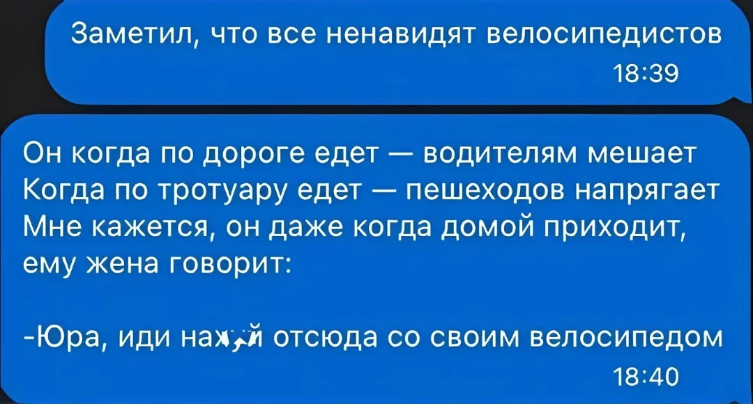 Заметил, что все ненавидят велосипедистов Он когда по дороге едет:
— Водителям мешает Когда по тротуару едет
— Пешеходов напрягает Мне кажется, он даже когда домой приходит, ему жена говорит:
— Юра, иди нах*й отсюда со своим велосипедом
Описание картинки:
Велосипедист сталкивается с неприязнью на дороге и тротуаре.