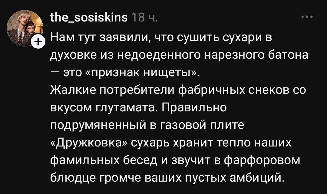 The_sosiskins Нам тут заявили, что сушить сухари в духовке из недоеденного нарезного батона — это «признак нищеты». <br />Жалкие потребители фабричных снеков со вкусом глутамата. Правильно подрумяненный в газовой плите «Дружковка» сухарь хранит тепло наших фамильных бесед и звучит в фарфоровом блюдце громче ваших пустых амбиций. <br />Описание картинки: <br />Текст о сухарях из батона, семейных беседах и потребителях снеков.