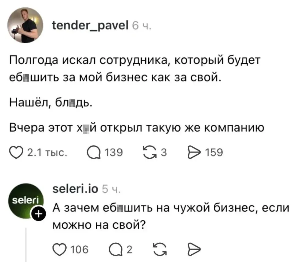 – Полгода искал сотрудника, который будет еб*шить за мой бизнес как за свой. Нашёл, бл*дь. Вчера этот х*й открыл такую же компанию.
– А зачем еб*шить на чужой бизнес, если можно на свой?
Описание картинки:
Сотрудник открыл свою компанию, работая на чужой бизнес.