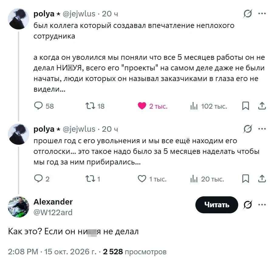 Был коллега который создавал впечатление неплохого сотрудника а когда он уволился мы поняли что все 5 месяцев работы он не делал НИ-УЯ, всего его «проекты» на самом деле даже не были начаты, люди которых он называл заказчиками в глаза его не видели.
Прошёл год с его увольнения и мы все ещё находим его отголоски. это такое надо было за 5 месяцев наделать чтобы мы год за ним прибирались.
Alexander @W122ard Читать Как это? Если он ни-я не делал 2:08 PM — 15 окт. 2026 г. 2528 просмотров
Описание картинки:
Твит с историей о нерадивом сотруднике и комментарий к нему. | Работа