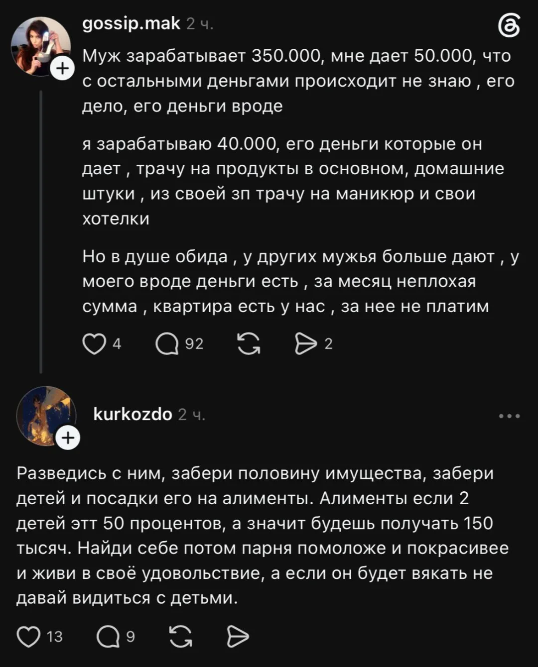 Муж зарабатывает 350.000, мне даёт 50.000, что с остальными деньгами происходит не знаю, его дело, его деньги вроде я зарабатываю 40.000, его деньги которые он даёт, трачу на продукты в основном, домашние штуки, из своей зп трачу на маникюр и свои хотелки Но в душе обида, у других мужья больше дают, у моего вроде деньги есть, за месяц неплохая сумма, квартира есть у нас, за неё не платим
Разведись с ним, забери половину имущества, забери детей и посадки его на алименты. Алименты если 2 детей этт 50 процентов, а значит будешь получать 150 тысяч. Найди себе потом парня помоложе и покрасивее и живи в своё удовольствие, а если он будет вякать не давай видиться с детьми.
Описание картинки:
Женщина делится своими финансовыми переживаниями и советами. | Муж | Жена