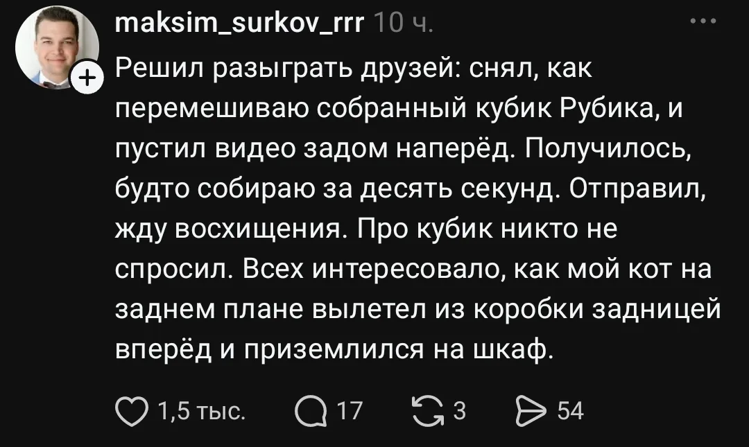 Решил разыграть друзей: снял, как перемешиваю собранный кубик Рубика, и пустил видео задом наперёд. Получилось, будто собираю за десять секунд. Отправил, жду восхищения. Про кубик никто не спросил. Всех интересовало, как мой кот на заднем плане вылетел из коробки задницей вперёд и приземлился на шкаф.
Описание картинки:
Друзья удивились не кубику, а коту, выпрыгнувшему из коробки.