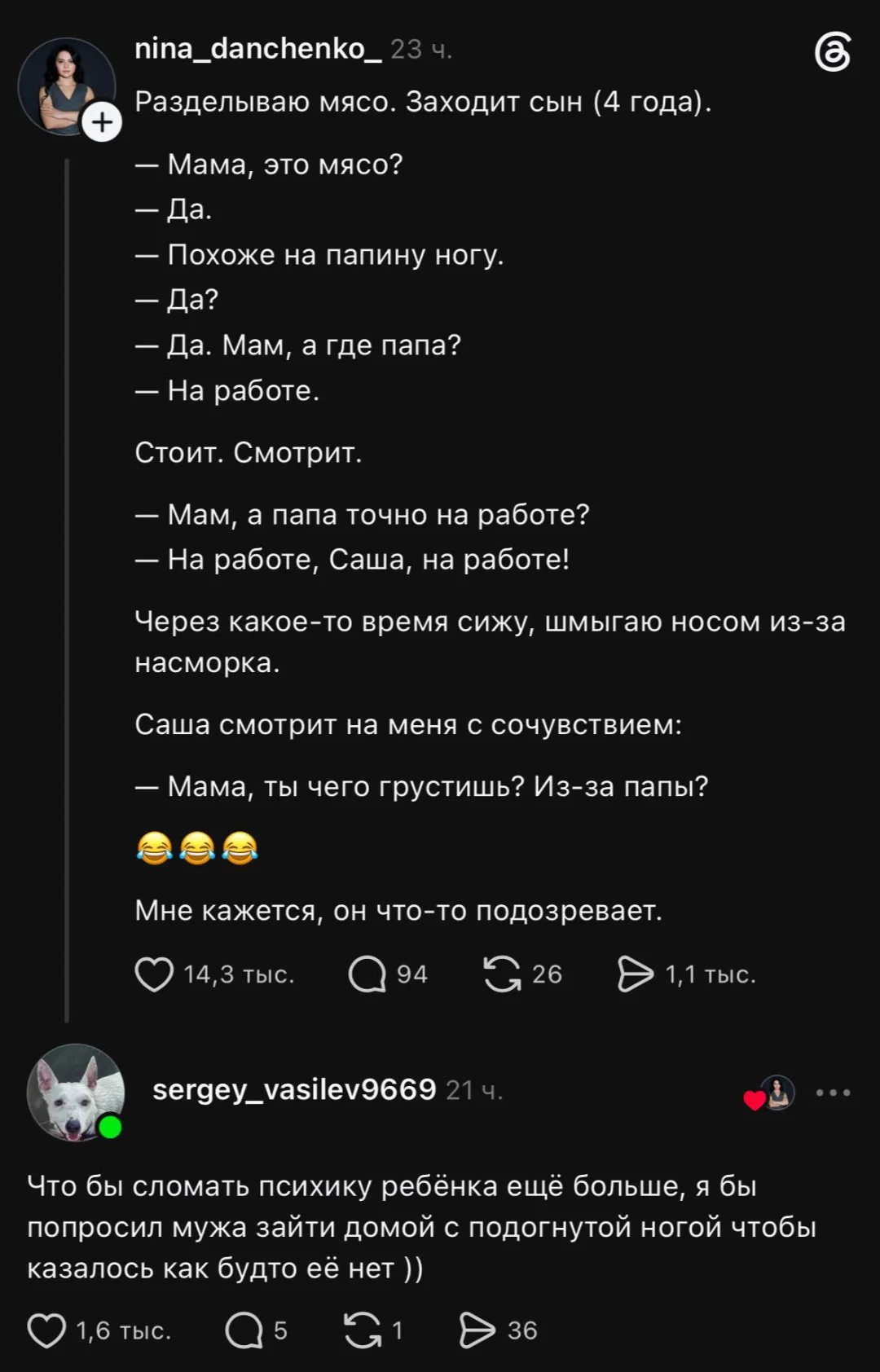 Разделываю мясо. Заходит сын (4 года):
— Мама, это мясо?
— Похоже на папину ногу.
— Да. Мам, а где папа?
— На работе.
Стоит. Смотрит.
— Мам, а папа точно на работе?
— На работе, Саша, на работе!
— Через какое-то время сижу, шмыгаю носом из-за насморка.
Саша смотрит на меня с сочувствием:
— Мама, ты чего грустишь? Из-за папы?
— Мне кажется, он что-то подозревает.
— Что бы сломать психику ребёнка ещё больше, я бы попросил мужа зайти домой с подогнутой ногой чтобы казалось как будто её нет ))
Описание картинки:
Мама разделывает мясо, сын задает вопросы о папе.